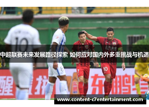 中超联赛未来发展路径探索 如何应对国内外多重挑战与机遇 中超联赛未来发展路径探索 如何应对国内外多重挑战与机遇