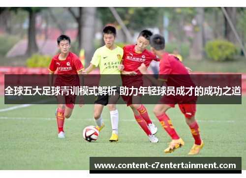 全球五大足球青训模式解析 助力年轻球员成才的成功之道