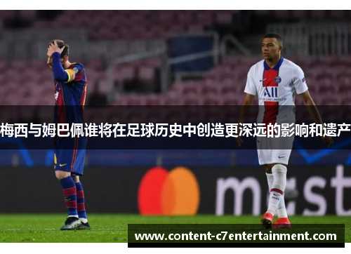 梅西与姆巴佩谁将在足球历史中创造更深远的影响和遗产