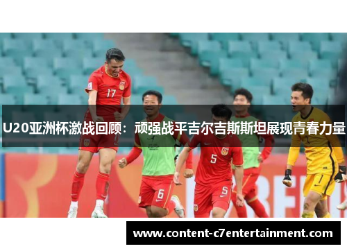 U20亚洲杯激战回顾：顽强战平吉尔吉斯斯坦展现青春力量