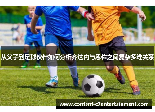 从父子到足球伙伴如何分析齐达内与恩佐之间复杂多维关系