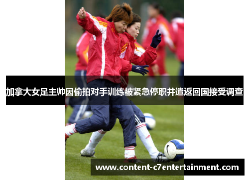 加拿大女足主帅因偷拍对手训练被紧急停职并遣返回国接受调查